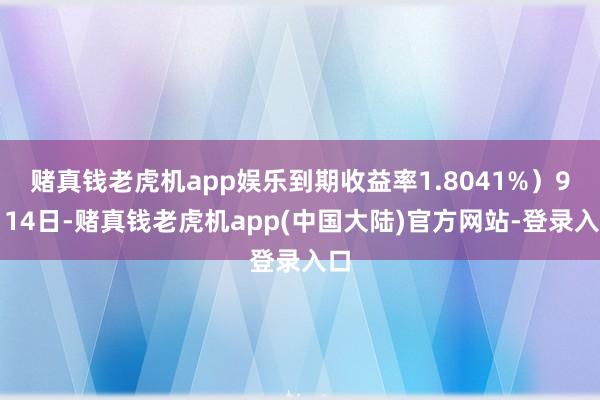 赌真钱老虎机app娱乐到期收益率1.8041%)9月14日-赌真钱老虎机app(中国大陆)官方网站-登录入口