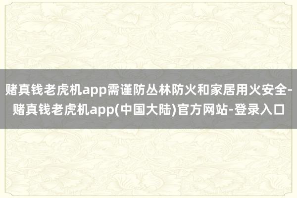 赌真钱老虎机app需谨防丛林防火和家居用火安全-赌真钱老虎机app(中国大陆)官方网站-登录入口