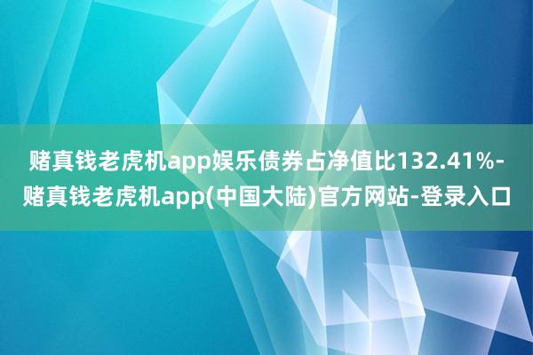 赌真钱老虎机app娱乐债券占净值比132.41%-赌真钱老虎机app(中国大陆)官方网站-登录入口