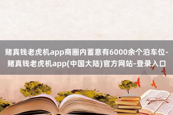 赌真钱老虎机app商圈内蓄意有6000余个泊车位-赌真钱老虎机app(中国大陆)官方网站-登录入口