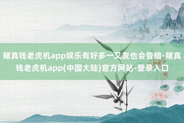 赌真钱老虎机app娱乐有好多一又友也会昏暗-赌真钱老虎机app(中国大陆)官方网站-登录入口