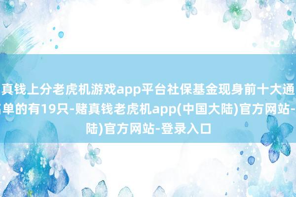 真钱上分老虎机游戏app平台社保基金现身前十大通顺鼓吹名单的有19只-赌真钱老虎机app(中国大陆)官方网站-登录入口