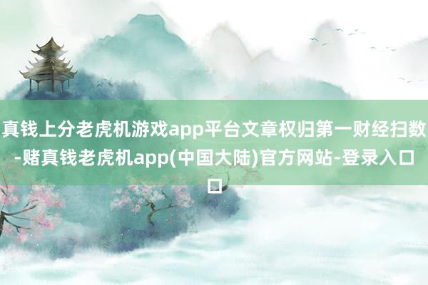 真钱上分老虎机游戏app平台文章权归第一财经扫数-赌真钱老虎机app(中国大陆)官方网站-登录入口