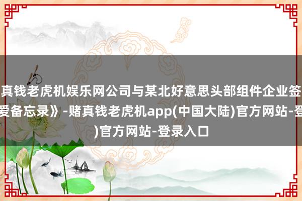 真钱老虎机娱乐网公司与某北好意思头部组件企业签署《关爱备忘录》-赌真钱老虎机app(中国大陆)官方网站-登录入口