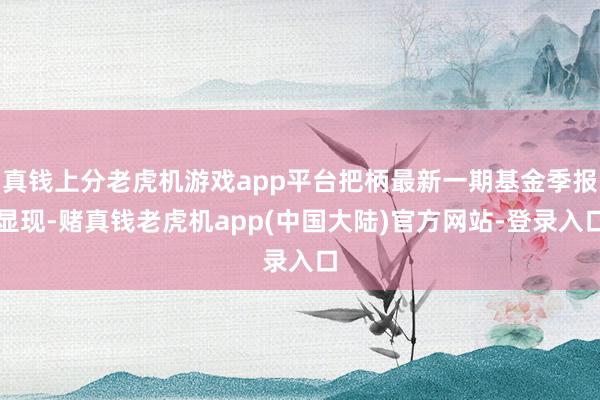 真钱上分老虎机游戏app平台把柄最新一期基金季报显现-赌真钱老虎机app(中国大陆)官方网站-登录入口