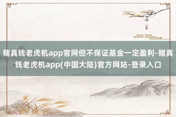 赌真钱老虎机app官网但不保证基金一定盈利-赌真钱老虎机app(中国大陆)官方网站-登录入口