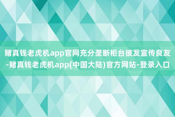 赌真钱老虎机app官网　　充分垄断柜台披发宣传良友-赌真钱老虎机app(中国大陆)官方网站-登录入口