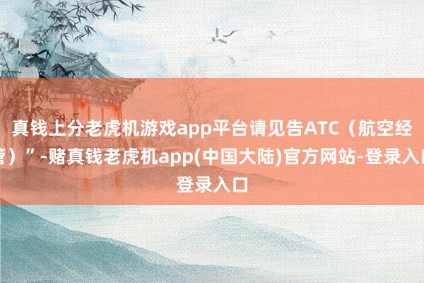 真钱上分老虎机游戏app平台请见告ATC（航空经管）”-赌真钱老虎机app(中国大陆)官方网站-登录入口