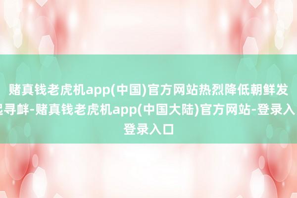 赌真钱老虎机app(中国)官方网站热烈降低朝鲜发起寻衅-赌真钱老虎机app(中国大陆)官方网站-登录入口