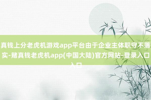 真钱上分老虎机游戏app平台由于企业主体职守不落实-赌真钱老虎机app(中国大陆)官方网站-登录入口