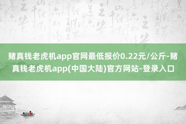 赌真钱老虎机app官网最低报价0.22元/公斤-赌真钱老虎机app(中国大陆)官方网站-登录入口