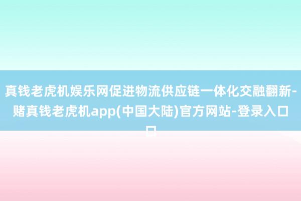 真钱老虎机娱乐网促进物流供应链一体化交融翻新-赌真钱老虎机app(中国大陆)官方网站-登录入口