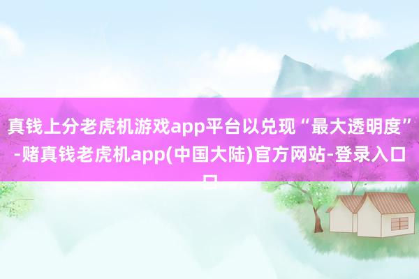 真钱上分老虎机游戏app平台以兑现“最大透明度”-赌真钱老虎机app(中国大陆)官方网站-登录入口