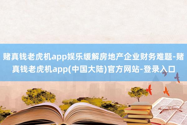 赌真钱老虎机app娱乐缓解房地产企业财务难题-赌真钱老虎机app(中国大陆)官方网站-登录入口