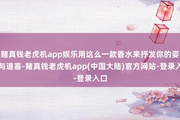 赌真钱老虎机app娱乐用这么一款香水来抒发你的姿首与道喜-赌真钱老虎机app(中国大陆)官方网站-登录入口