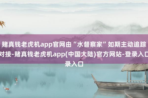 赌真钱老虎机app官网由“水督察家”如期主动追踪对接-赌真钱老虎机app(中国大陆)官方网站-登录入口