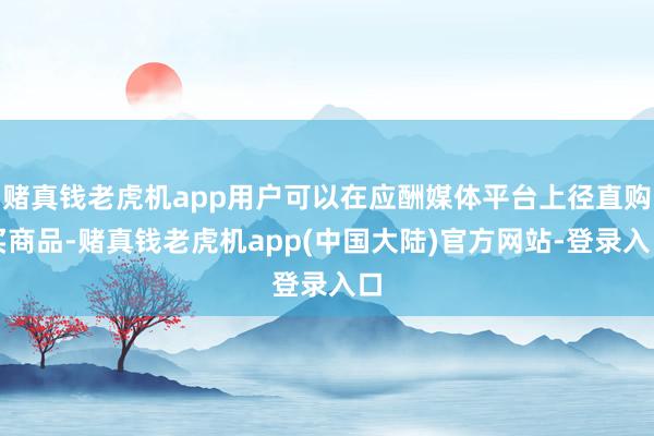 赌真钱老虎机app用户可以在应酬媒体平台上径直购买商品-赌真钱老虎机app(中国大陆)官方网站-登录入口