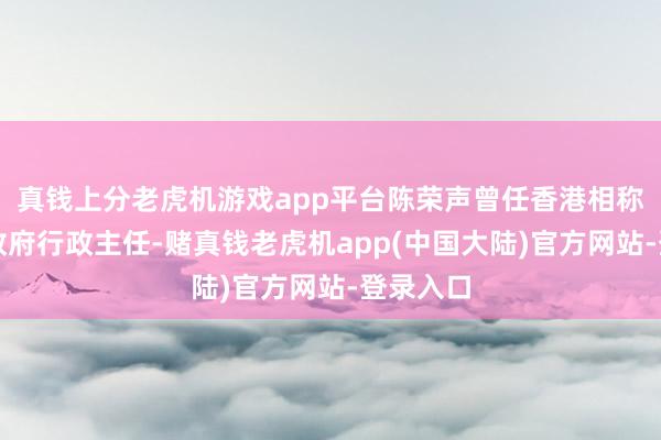 真钱上分老虎机游戏app平台陈荣声曾任香港相称行政区政府行政主任-赌真钱老虎机app(中国大陆)官方网站-登录入口