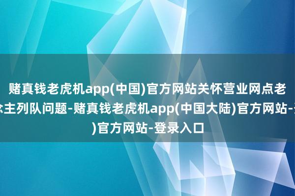 赌真钱老虎机app(中国)官方网站关怀营业网点老年东说念主列队问题-赌真钱老虎机app(中国大陆)官方网站-登录入口