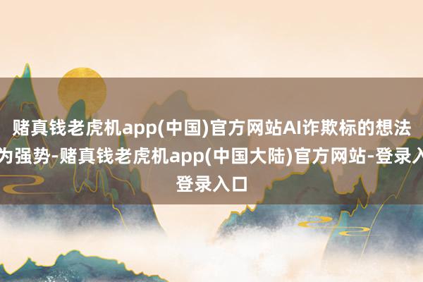 赌真钱老虎机app(中国)官方网站AI诈欺标的想法较为强势-赌真钱老虎机app(中国大陆)官方网站-登录入口