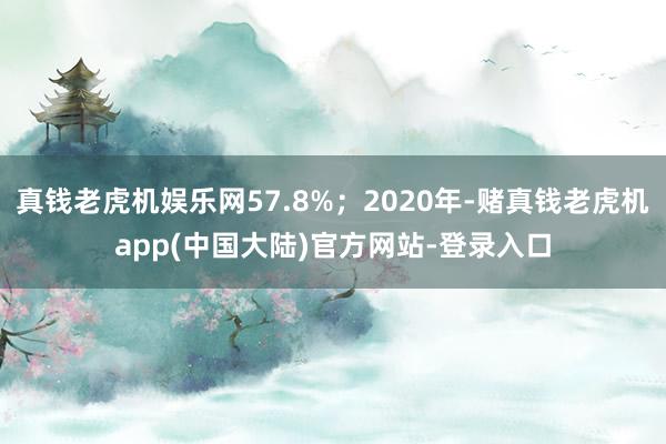 真钱老虎机娱乐网57.8%；2020年-赌真钱老虎机app(中国大陆)官方网站-登录入口