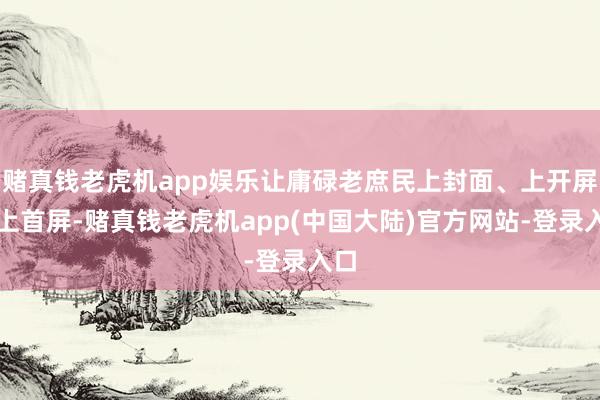 赌真钱老虎机app娱乐让庸碌老庶民上封面、上开屏、上首屏-赌真钱老虎机app(中国大陆)官方网站-登录入口
