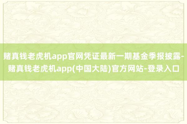 赌真钱老虎机app官网凭证最新一期基金季报披露-赌真钱老虎机app(中国大陆)官方网站-登录入口