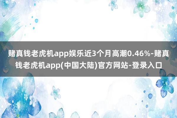 赌真钱老虎机app娱乐近3个月高潮0.46%-赌真钱老虎机app(中国大陆)官方网站-登录入口