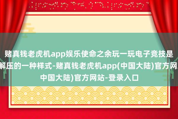 赌真钱老虎机app娱乐使命之余玩一玩电子竞技是年青东谈主解压的一种样式-赌真钱老虎机app(中国大陆)官方网站-登录入口
