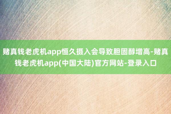 赌真钱老虎机app恒久摄入会导致胆固醇增高-赌真钱老虎机app(中国大陆)官方网站-登录入口