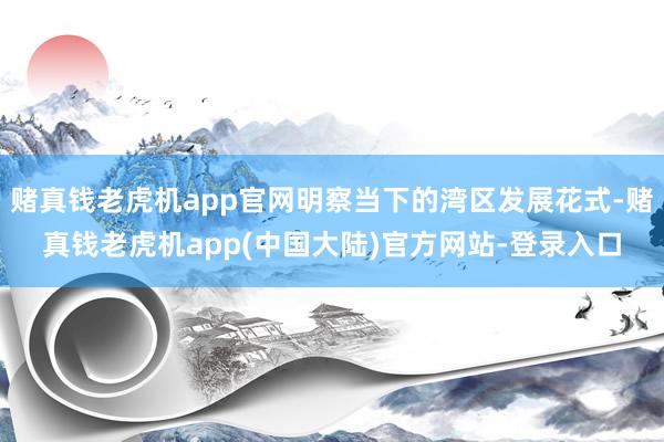 赌真钱老虎机app官网明察当下的湾区发展花式-赌真钱老虎机app(中国大陆)官方网站-登录入口