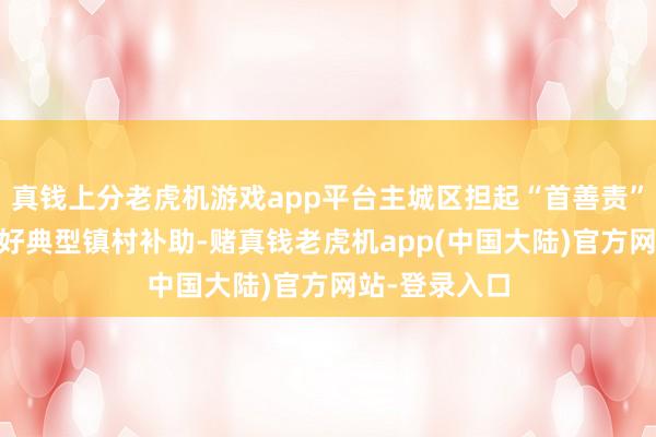 真钱上分老虎机游戏app平台主城区担起“首善责” 鼎湖区：捏好典型镇村补助-赌真钱老虎机app(中国大陆)官方网站-登录入口