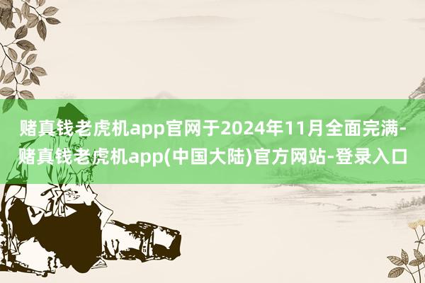 赌真钱老虎机app官网于2024年11月全面完满-赌真钱老虎机app(中国大陆)官方网站-登录入口