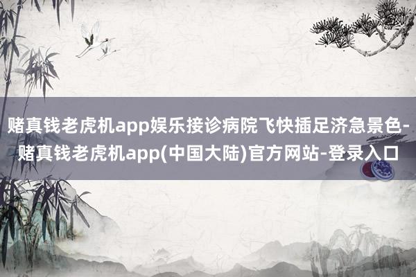 赌真钱老虎机app娱乐接诊病院飞快插足济急景色-赌真钱老虎机app(中国大陆)官方网站-登录入口