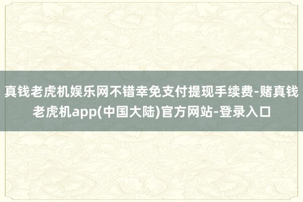 真钱老虎机娱乐网不错幸免支付提现手续费-赌真钱老虎机app(中国大陆)官方网站-登录入口