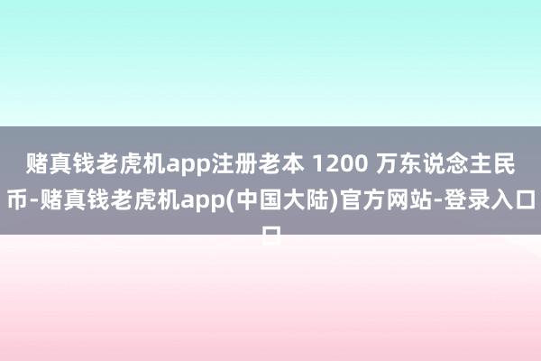 赌真钱老虎机app注册老本 1200 万东说念主民币-赌真钱老虎机app(中国大陆)官方网站-登录入口
