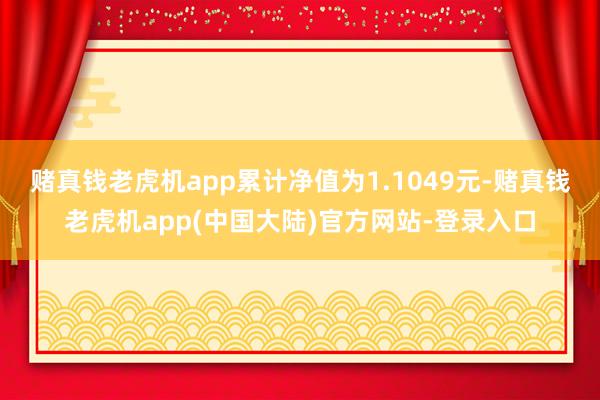 赌真钱老虎机app累计净值为1.1049元-赌真钱老虎机app(中国大陆)官方网站-登录入口