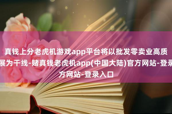 真钱上分老虎机游戏app平台将以批发零卖业高质地发展为干线-赌真钱老虎机app(中国大陆)官方网站-登录入口