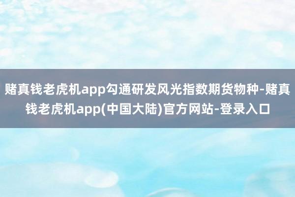 赌真钱老虎机app勾通研发风光指数期货物种-赌真钱老虎机app(中国大陆)官方网站-登录入口