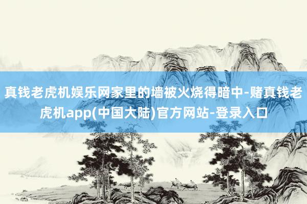 真钱老虎机娱乐网家里的墙被火烧得暗中-赌真钱老虎机app(中国大陆)官方网站-登录入口