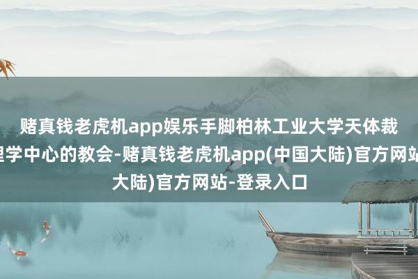 赌真钱老虎机app娱乐　　手脚柏林工业大学天体裁和天体物理学中心的教会-赌真钱老虎机app(中国大陆)官方网站-登录入口