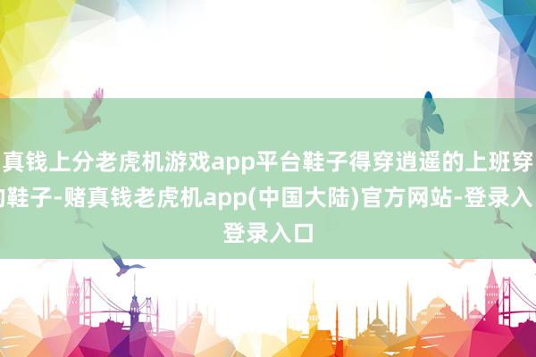 真钱上分老虎机游戏app平台鞋子得穿逍遥的上班穿的鞋子-赌真钱老虎机app(中国大陆)官方网站-登录入口