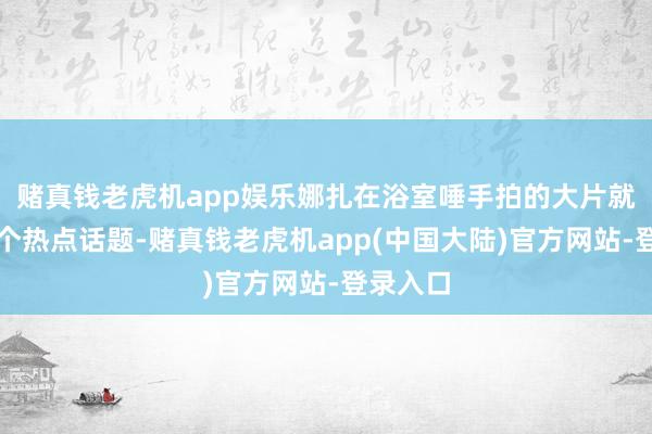 赌真钱老虎机app娱乐娜扎在浴室唾手拍的大片就成了一个热点话题-赌真钱老虎机app(中国大陆)官方网站-登录入口