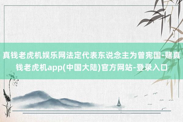 真钱老虎机娱乐网法定代表东说念主为曾宪国-赌真钱老虎机app(中国大陆)官方网站-登录入口