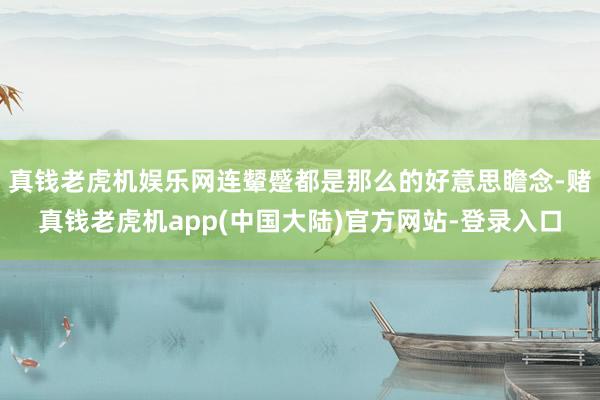 真钱老虎机娱乐网连颦蹙都是那么的好意思瞻念-赌真钱老虎机app(中国大陆)官方网站-登录入口