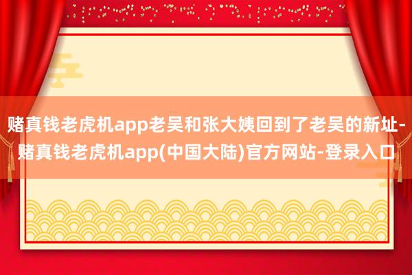 赌真钱老虎机app老吴和张大姨回到了老吴的新址-赌真钱老虎机app(中国大陆)官方网站-登录入口