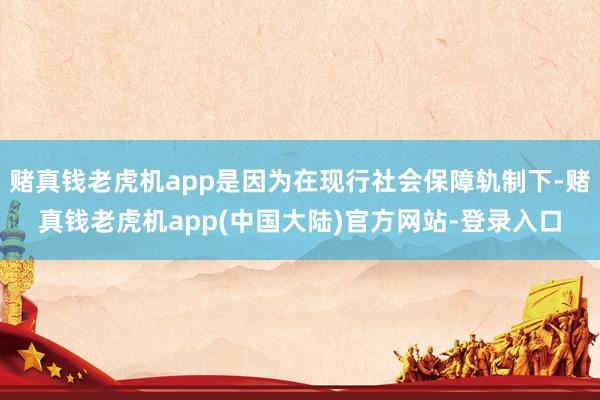 赌真钱老虎机app是因为在现行社会保障轨制下-赌真钱老虎机app(中国大陆)官方网站-登录入口