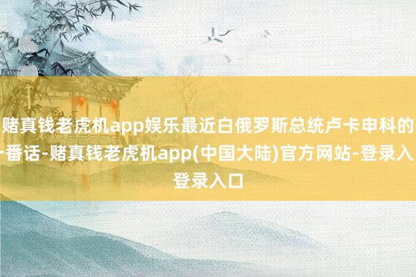 赌真钱老虎机app娱乐最近白俄罗斯总统卢卡申科的一番话-赌真钱老虎机app(中国大陆)官方网站-登录入口
