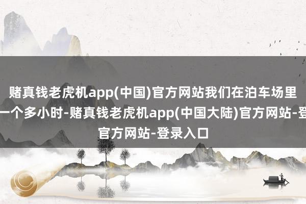 赌真钱老虎机app(中国)官方网站我们在泊车场里就堵了一个多小时-赌真钱老虎机app(中国大陆)官方网站-登录入口