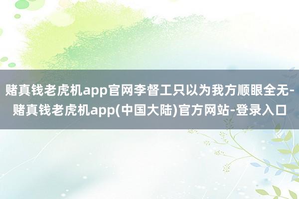 赌真钱老虎机app官网李督工只以为我方顺眼全无-赌真钱老虎机app(中国大陆)官方网站-登录入口